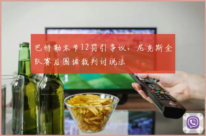 巴特勒末节12罚引争议，尼克斯全队赛后围堵裁判讨说法