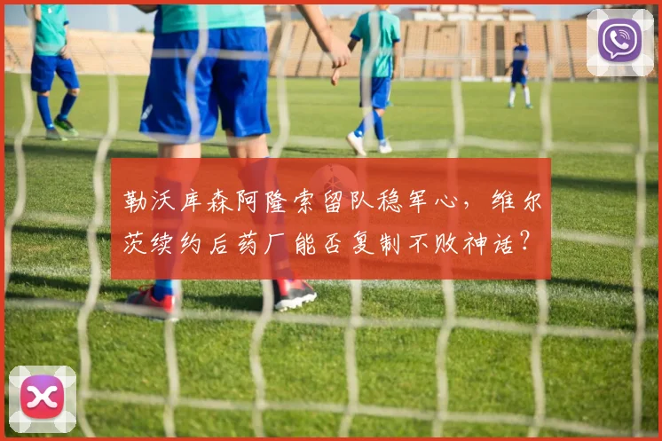 勒沃库森阿隆索留队稳军心,维尔茨续约后药厂能否复制不败神话?