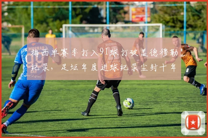 梅西单赛季打入91球打破盖德穆勒纪录，足坛年度进球纪录尘封十年