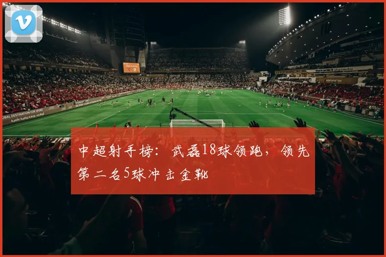 中超射手榜：武磊18球领跑，领先第二名5球冲击金靴
