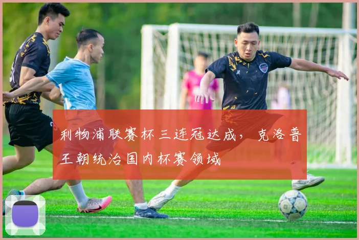 利物浦联赛杯三连冠达成，克洛普王朝统治国内杯赛领域
