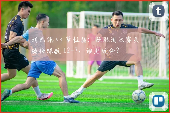 姆巴佩 vs 萨拉赫：欧冠淘汰赛关键传球数 12-7，谁更致命？