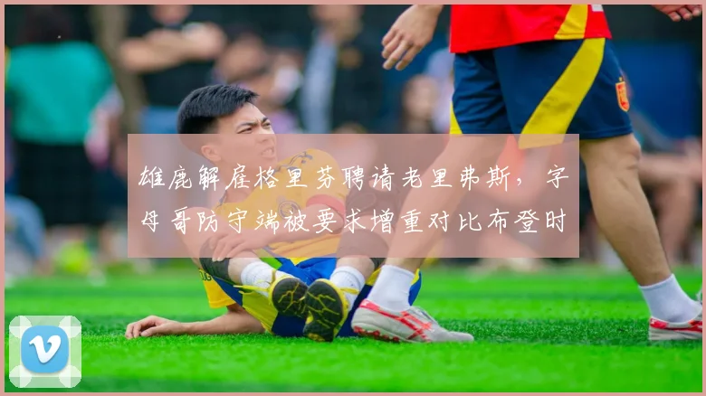 雄鹿解雇格里芬聘请老里弗斯，字母哥防守端被要求增重对比布登时代减重策略