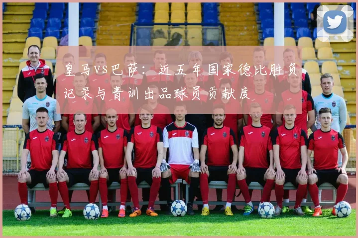 皇马vs巴萨：近五年国家德比胜负记录与青训出品球员贡献度